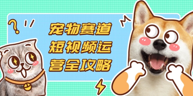（14345期）宠物赛道短视频运营全攻略，选品拍摄剪辑实操，实现流量到收益转化-科联星创
