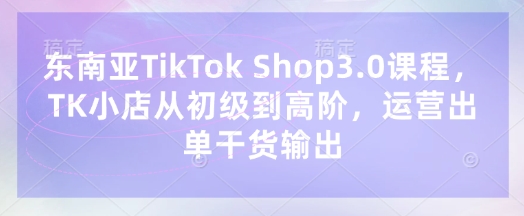 东南亚TikTok Shop3.0课程，TK小店​从初级到高阶，运营出单干货输出-科联星创